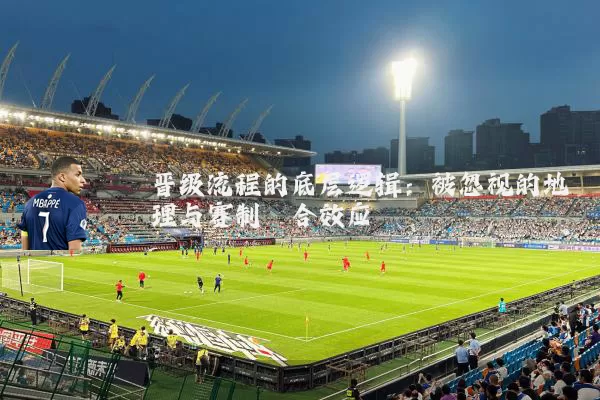 晋级流程的底层逻辑：被忽视的地理与赛制耦合效应