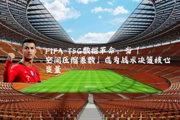 FIFA TSG数据革命：当「空间压缩系数」成为战术决策核心变量
